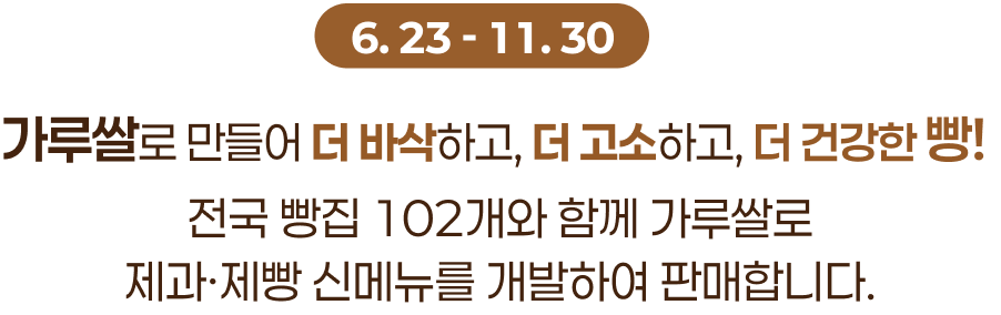 6.23 ~ 11.30, 가루쌀로 만들어 더 바삭하고, 더 고소하고, 더 건강한 빵!
			전국 빵집 102개와 함께 가루쌀로
			제과·제빵 신메뉴를 개발하여 판매합니다. 